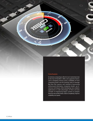 Conclusion
              In-memory computing is all set to turn mainstream due
              to the host of benefits it offers and supportive factors,
              such as dropping memory prices, availability of more
              computing power and the growing need to leverage
              Big Data that requires new methods of processing
              unstructured information. Companies should use in-
              memory techniques while developing new analytics
              applications to take advantages of them and also
              consider re-engineering legacy systems to prepare
              them for new world of data, reduce complexity, improve
              scalability and speed.




6 | Infosys
 