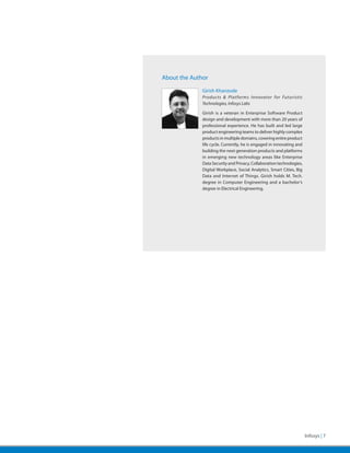 About the Author

              Girish Khanzode
              Products & Platforms Innovator for Futuristic
              Technologies, Infosys Labs

              Girish is a veteran in Enterprise Software Product
              design and development with more than 20 years of
              professional experience. He has built and led large
              product engineering teams to deliver highly complex
              products in multiple domains, covering entire product
              life cycle. Currently, he is engaged in innovating and
              building the next generation products and platforms
              in emerging new technology areas like Enterprise
              Data Security and Privacy, Collaboration technologies,
              Digital Workplace, Social Analytics, Smart Cities, Big
              Data and Internet of Things. Girish holds M. Tech.
              degree in Computer Engineering and a bachelor’s
              degree in Electrical Engineering.




                                                                       Infosys | 7
 