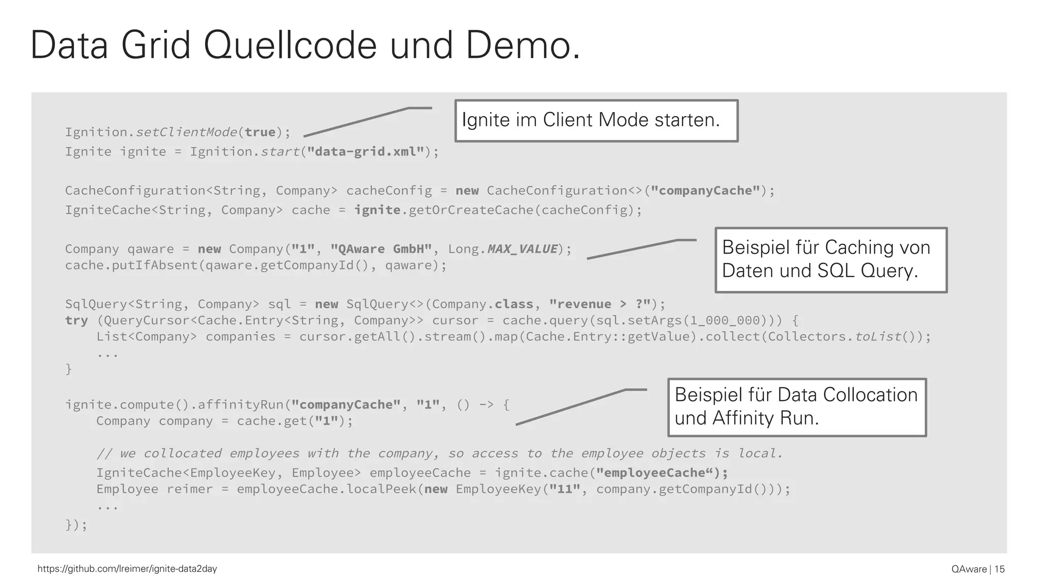 Ignition.setClientMode(true);
Ignite ignite = Ignition.start("data-grid.xml");
CacheConfiguration<String, Company> cacheConfig = new CacheConfiguration<>("companyCache");
IgniteCache<String, Company> cache = ignite.getOrCreateCache(cacheConfig);
Company qaware = new Company("1", "QAware GmbH", Long.MAX_VALUE);
cache.putIfAbsent(qaware.getCompanyId(), qaware);
SqlQuery<String, Company> sql = new SqlQuery<>(Company.class, "revenue > ?");
try (QueryCursor<Cache.Entry<String, Company>> cursor = cache.query(sql.setArgs(1_000_000))) {
List<Company> companies = cursor.getAll().stream().map(Cache.Entry::getValue).collect(Collectors.toList());
...
}
ignite.compute().affinityRun("companyCache", "1", () -> {
Company company = cache.get("1");
// we collocated employees with the company, so access to the employee objects is local.
IgniteCache<EmployeeKey, Employee> employeeCache = ignite.cache("employeeCache“);
Employee reimer = employeeCache.localPeek(new EmployeeKey("11", company.getCompanyId()));
...
});
Data Grid Quellcode und Demo.
QAware 15https://github.com/lreimer/ignite-data2day
Ignite im Client Mode starten.
Beispiel für Caching von
Daten und SQL Query.
Beispiel für Data Collocation
und Affinity Run.
 