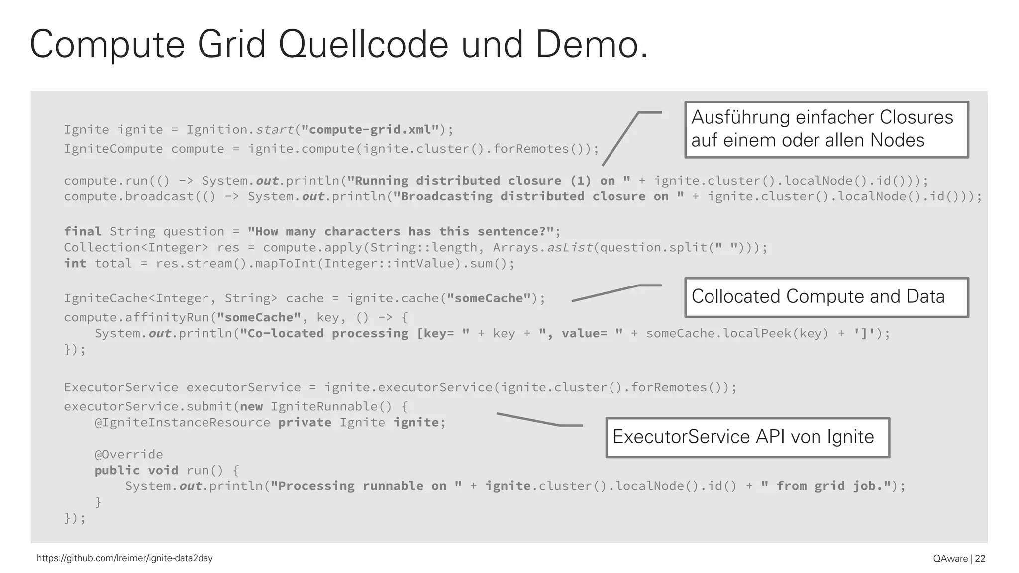Ignite ignite = Ignition.start("compute-grid.xml");
IgniteCompute compute = ignite.compute(ignite.cluster().forRemotes());
compute.run(() -> System.out.println("Running distributed closure (1) on " + ignite.cluster().localNode().id()));
compute.broadcast(() -> System.out.println("Broadcasting distributed closure on " + ignite.cluster().localNode().id()));
final String question = "How many characters has this sentence?";
Collection<Integer> res = compute.apply(String::length, Arrays.asList(question.split(" ")));
int total = res.stream().mapToInt(Integer::intValue).sum();
IgniteCache<Integer, String> cache = ignite.cache("someCache");
compute.affinityRun("someCache", key, () -> {
System.out.println("Co-located processing [key= " + key + ", value= " + someCache.localPeek(key) + ']');
});
ExecutorService executorService = ignite.executorService(ignite.cluster().forRemotes());
executorService.submit(new IgniteRunnable() {
@IgniteInstanceResource private Ignite ignite;
@Override
public void run() {
System.out.println("Processing runnable on " + ignite.cluster().localNode().id() + " from grid job.");
}
});
Compute Grid Quellcode und Demo.
QAware 22https://github.com/lreimer/ignite-data2day
Ausführung einfacher Closures
auf einem oder allen Nodes
Collocated Compute and Data
ExecutorService API von Ignite
 