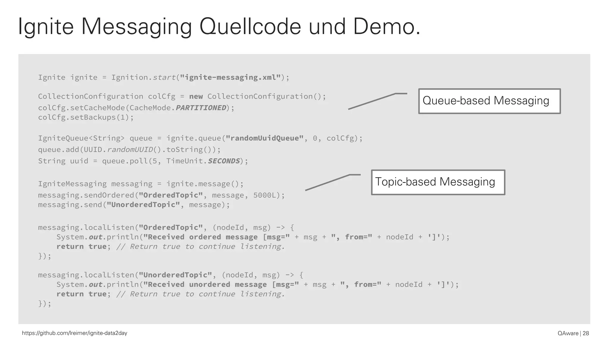 Ignite ignite = Ignition.start("ignite-messaging.xml");
CollectionConfiguration colCfg = new CollectionConfiguration();
colCfg.setCacheMode(CacheMode.PARTITIONED);
colCfg.setBackups(1);
IgniteQueue<String> queue = ignite.queue("randomUuidQueue", 0, colCfg);
queue.add(UUID.randomUUID().toString());
String uuid = queue.poll(5, TimeUnit.SECONDS);
IgniteMessaging messaging = ignite.message();
messaging.sendOrdered("OrderedTopic", message, 5000L);
messaging.send("UnorderedTopic", message);
messaging.localListen("OrderedTopic", (nodeId, msg) -> {
System.out.println("Received ordered message [msg=" + msg + ", from=" + nodeId + ']');
return true; // Return true to continue listening.
});
messaging.localListen("UnorderedTopic", (nodeId, msg) -> {
System.out.println("Received unordered message [msg=" + msg + ", from=" + nodeId + ']');
return true; // Return true to continue listening.
});
Ignite Messaging Quellcode und Demo.
QAware 28https://github.com/lreimer/ignite-data2day
Topic-based Messaging
Queue-based Messaging
 