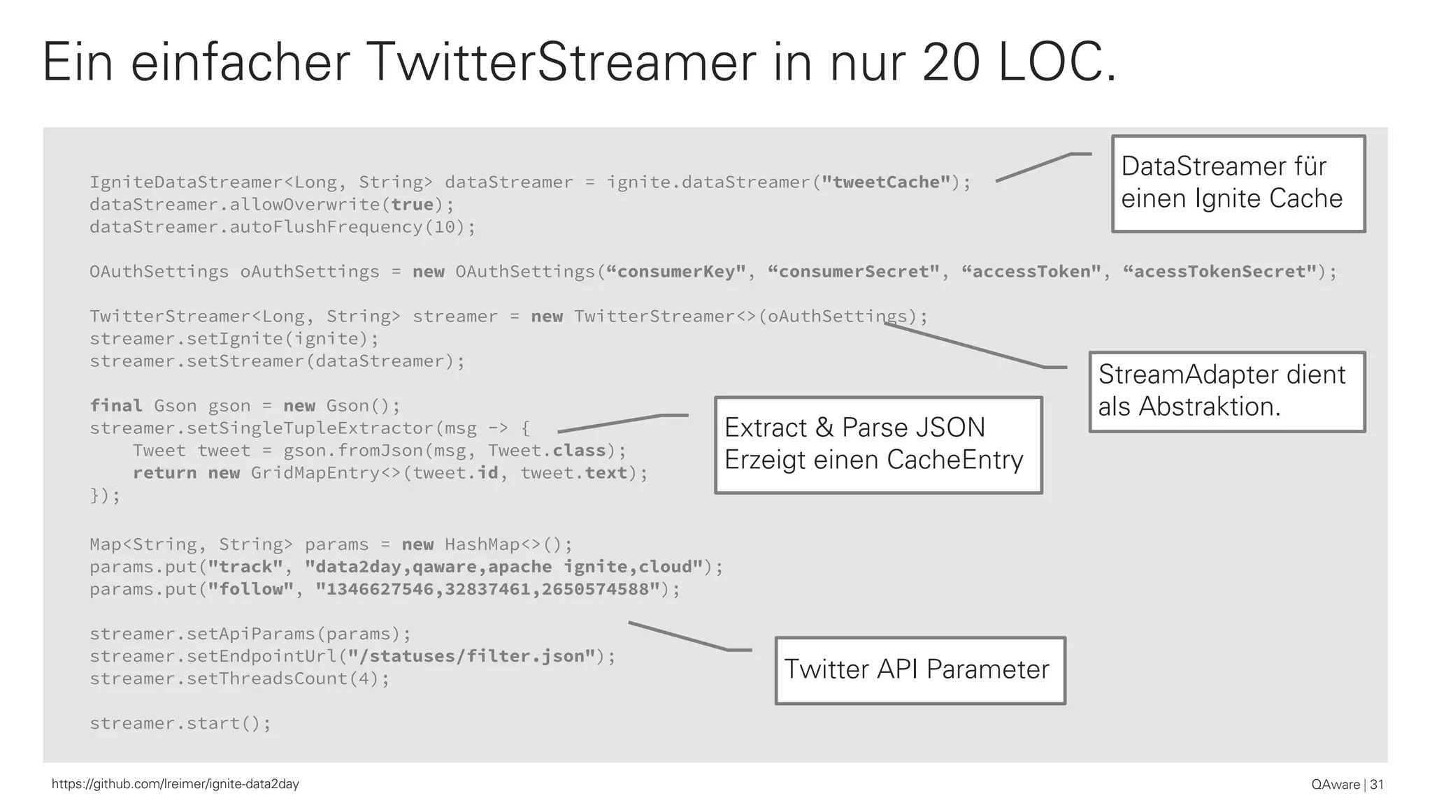 IgniteDataStreamer<Long, String> dataStreamer = ignite.dataStreamer("tweetCache");
dataStreamer.allowOverwrite(true);
dataStreamer.autoFlushFrequency(10);
OAuthSettings oAuthSettings = new OAuthSettings(“consumerKey", “consumerSecret", “accessToken", “acessTokenSecret");
TwitterStreamer<Long, String> streamer = new TwitterStreamer<>(oAuthSettings);
streamer.setIgnite(ignite);
streamer.setStreamer(dataStreamer);
final Gson gson = new Gson();
streamer.setSingleTupleExtractor(msg -> {
Tweet tweet = gson.fromJson(msg, Tweet.class);
return new GridMapEntry<>(tweet.id, tweet.text);
});
Map<String, String> params = new HashMap<>();
params.put("track", "data2day,qaware,apache ignite,cloud");
params.put("follow", "1346627546,32837461,2650574588");
streamer.setApiParams(params);
streamer.setEndpointUrl("/statuses/filter.json");
streamer.setThreadsCount(4);
streamer.start();
Ein einfacher TwitterStreamer in nur 20 LOC.
QAware 31
DataStreamer für
einen Ignite Cache
Extract & Parse JSON
Erzeigt einen CacheEntry
Twitter API Parameter
StreamAdapter dient
als Abstraktion.
https://github.com/lreimer/ignite-data2day
 