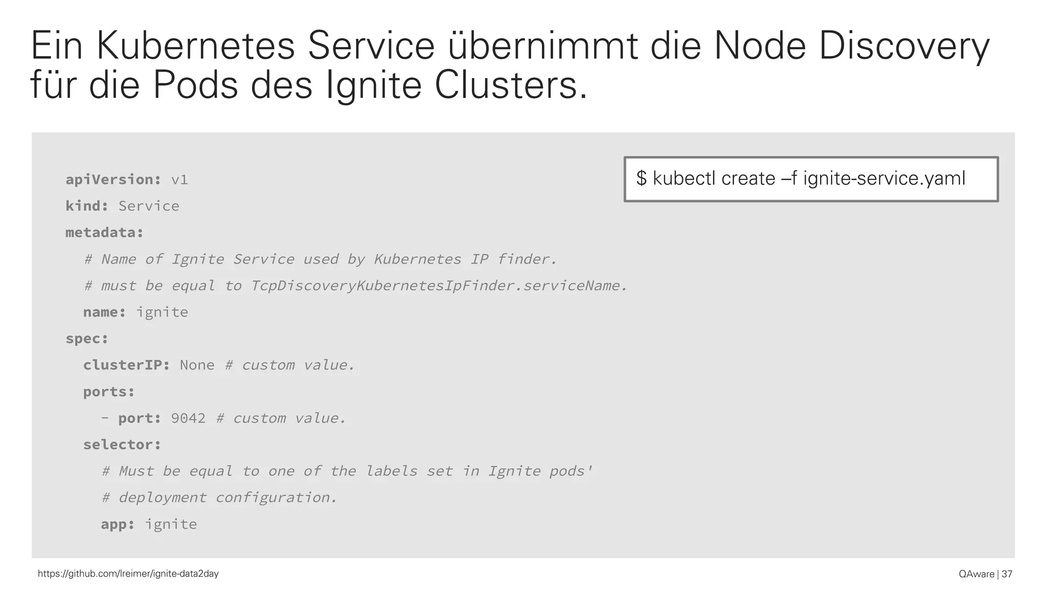 apiVersion: v1
kind: Service
metadata:
# Name of Ignite Service used by Kubernetes IP finder.
# must be equal to TcpDiscoveryKubernetesIpFinder.serviceName.
name: ignite
spec:
clusterIP: None # custom value.
ports:
- port: 9042 # custom value.
selector:
# Must be equal to one of the labels set in Ignite pods'
# deployment configuration.
app: ignite
QAware 37
Ein Kubernetes Service übernimmt die Node Discovery
für die Pods des Ignite Clusters.
$ kubectl create –f ignite-service.yaml
https://github.com/lreimer/ignite-data2day
 