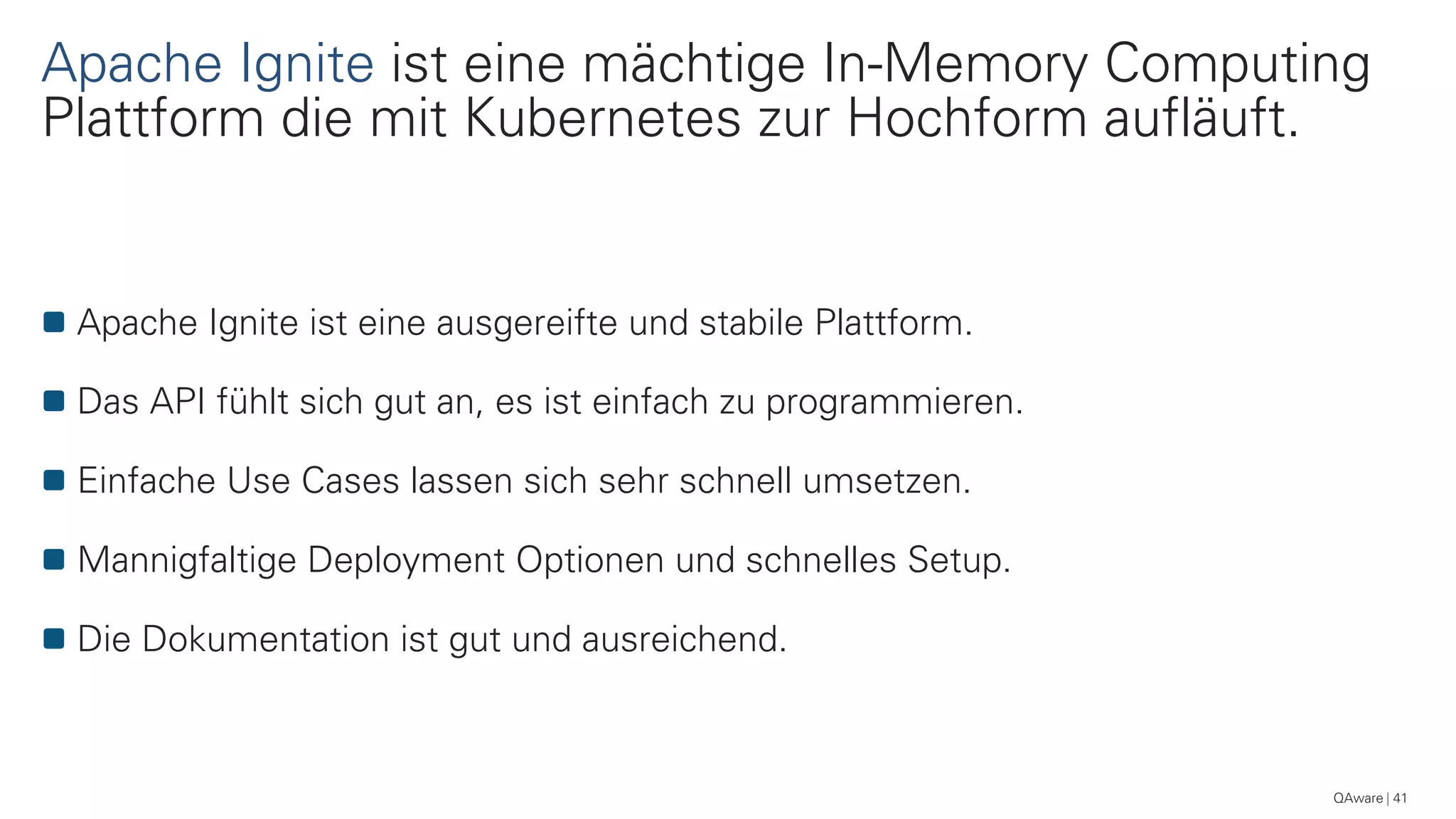 Apache Ignite ist eine mächtige In-Memory Computing
Plattform die mit Kubernetes zur Hochform aufläuft.
41
Apache Ignite ist eine ausgereifte und stabile Plattform.
Das API fühlt sich gut an, es ist einfach zu programmieren.
Einfache Use Cases lassen sich sehr schnell umsetzen.
Mannigfaltige Deployment Optionen und schnelles Setup.
Die Dokumentation ist gut und ausreichend.
QAware
 