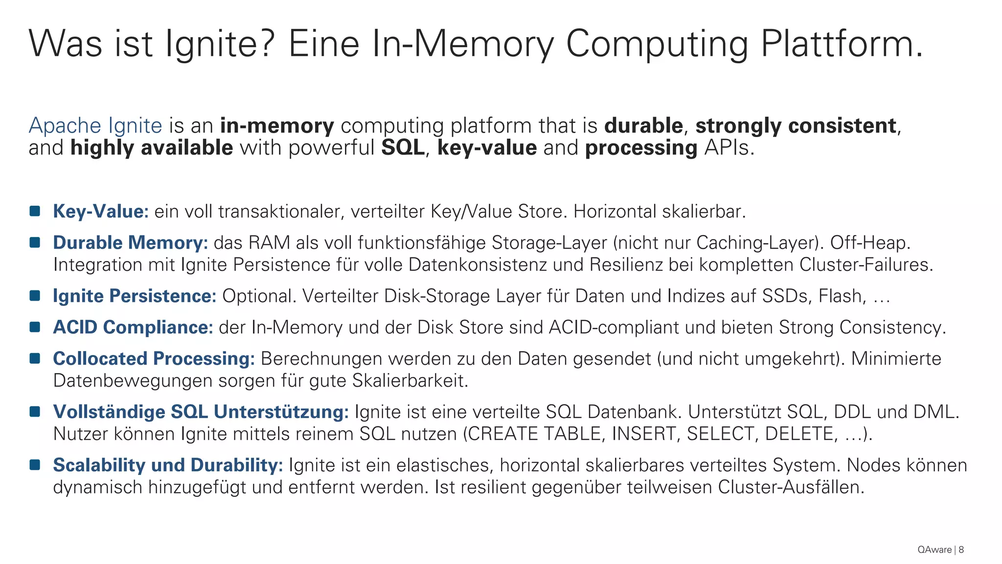 Was ist Ignite? Eine In-Memory Computing Plattform.
QAware 8
Apache Ignite is an in-memory computing platform that is durable, strongly consistent,
and highly available with powerful SQL, key-value and processing APIs.
Key-Value: ein voll transaktionaler, verteilter Key/Value Store. Horizontal skalierbar.
Durable Memory: das RAM als voll funktionsfähige Storage-Layer (nicht nur Caching-Layer). Off-Heap.
Integration mit Ignite Persistence für volle Datenkonsistenz und Resilienz bei kompletten Cluster-Failures.
Ignite Persistence: Optional. Verteilter Disk-Storage Layer für Daten und Indizes auf SSDs, Flash, …
ACID Compliance: der In-Memory und der Disk Store sind ACID-compliant und bieten Strong Consistency.
Collocated Processing: Berechnungen werden zu den Daten gesendet (und nicht umgekehrt). Minimierte
Datenbewegungen sorgen für gute Skalierbarkeit.
Vollständige SQL Unterstützung: Ignite ist eine verteilte SQL Datenbank. Unterstützt SQL, DDL und DML.
Nutzer können Ignite mittels reinem SQL nutzen (CREATE TABLE, INSERT, SELECT, DELETE, …).
Scalability und Durability: Ignite ist ein elastisches, horizontal skalierbares verteiltes System. Nodes können
dynamisch hinzugefügt und entfernt werden. Ist resilient gegenüber teilweisen Cluster-Ausfällen.
 