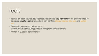 redis
◦ Redis is an open source, BSD licensed, advanced key-value store. It is often referred to
as a data structure server since keys can contain strings, hashes, lists, sets and sorted
sets.
◦ Extremely popular and widespread
(twitter, flicker, github, digg, disqus, Instagram, stackoverflow)
◦ Written in C, great performance
 