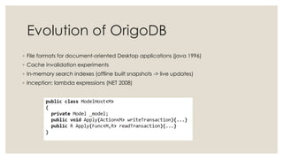 Evolution of OrigoDB
◦ File formats for document-oriented Desktop applications (java 1996)
◦ Cache invalidation experiments
◦ In-memory search indexes (offline built snapshots -> live updates)
◦ Inception: lambda expressions (NET 2008)
 