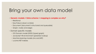 Bring your own data model
◦ Generic models = Extra schema + mapping is complex so why?
◦ Relational
◦ Key/Value (value is a blob)
◦ Document (document is structured and queryable)
◦ Graph, nodes and edges
◦ Domain specific models
◦ OO Domain model (DDD) (typed graph)
◦ Javascript V8 environment (persisted node.js)
◦ Machine learning models (Accord.NET)
◦ Lucene.NET indexes
 