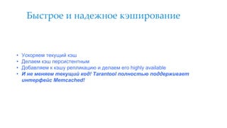 Быстрое и надежное кэширование
• Ускоряем текущий кэш
• Делаем кэш персистентным
• Добавляем к кэшу репликацию и делаем его highly available
• И не меняем текущий код! Tarantool полностью поддерживает
интерфейс Memcached!
 