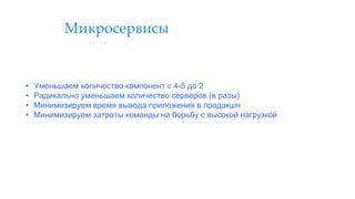 Микросервисы
• Уменьшаем количество компонент с 4-5 до 2
• Радикально уменьшаем количество серверов (в разы)
• Минимизируем время вывода приложения в продакшн
• Минимизируем затраты команды на борьбу с высокой нагрузкой
 