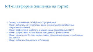 IoT-платформа (вишенка на торте)
• Сервер приложений + СУБД на IoT-устройствах
• Может работать на устройствах даже с несколькими мегабайтами
оперативной памяти!
• Может эффективно работать с медленными одноядерными ЦПУ
• Может эффективно использовать ненадежную флэш-память
• Может делать peer-to-peer master-master репликацию между устройствами
без облака
• Может работать без доступа в Интернет
 