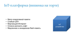IoT-платформа (вишенка на торте)
• Мало оперативной памяти
• Слабый ЦПУ
• Моргающий Интернет
• Сложно релизить софт
• Медленная и ненадежная flash-память
IoT
устройство
 