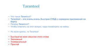 Tarantool
• Что такое Tarantool?
• Tarantool – это очень-очень быстрая СУБД с сервером приложений на
борту
• Почему Tarantool?
• Чтобы ответить на этот вопрос, надо посмотреть на кейсы
• Но если кратко, то Tarantool
• Быстрый во всех смыслах этого слова
• Экономный
• Универсальный
• Простой
 