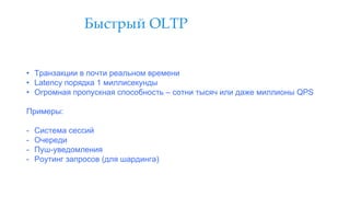 Быстрый OLTP
• Транзакции в почти реальном времени
• Latency порядка 1 миллисекунды
• Огромная пропускная способность – сотни тысяч или даже миллионы QPS
Примеры:
- Система сессий
- Очереди
- Пуш-уведомления
- Роутинг запросов (для шардинга)
 