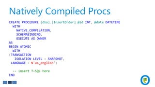 Natively Compiled Procs
CREATE PROCEDURE [dbo].[InsertOrder] @id INT, @date DATETIME
WITH
NATIVE_COMPILATION,
SCHEMABINDING,
EXECUTE AS OWNER
AS
BEGIN ATOMIC
WITH
(TRANSACTION
ISOLATION LEVEL = SNAPSHOT,
LANGUAGE = N'us_english')
-- insert T-SQL here
END
 