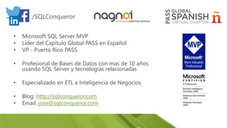 • Microsoft SQL Server MVP
• Líder del Capítulo Global PASS en Español
• VP - Puerto Rico PASS
• Profesional de Bases de Datos con mas de 10 años
usando SQL Server y tecnologías relacionadas
• Especializado en ETL e Inteligencia de Negocios
• Blog: http://sqlconqueror.com
• Email: jose@sqlconqueror.com
/SQLConqueror
 