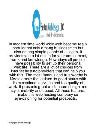 In modern time world wide web become really
   popular not only among businessmen but
    also among simple people of all ages. It
provides you a lot of info for your amusement,
   work and knowledge. Nowadays all people
     have possibility to set up their personal
    website. There are a lot of choices from
  internet hosting providers that can help you
with this. The most famous and trustworthy is
 Mediatemple that gained its good status with
   its exceptional services and top quality of
work. It presents great and secure design and
 style, mobility and speed. All these features
       make this web hosting company so
     eye-catching for potential prospects.




Singapore web design
 