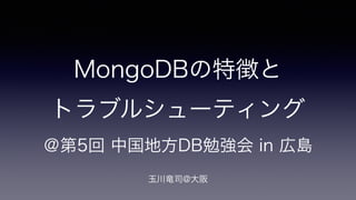 MongoDBの特徴と 
トラブルシューティング 
＠第5回 中国地方DB勉強会 in 広島 
! 
玉川竜司@大阪 
 
