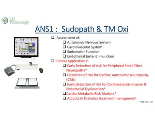 ANS1 : Sudopath & TM Oxi
‰ Assessment of:
‰ Autonomic Nervous System
‰ Cardiovascular System
‰ Sudomotor Function
‰ Endothelial (arterial) Function
‰ Clinical Applications:
‰ Early Detection of risk for Peripheral Small Fiber
Neuropathy*
‰ Detection of risk for Cardiac Autonomic Neuropathy
(CAN)
‰ Early detection of risk for Cardiovascular disease &
Endothelial Dysfunction*
‰Cardio-Metabolic Risk Markers*
‰ Adjunct in Diabetes treatment management
* Off label use
 