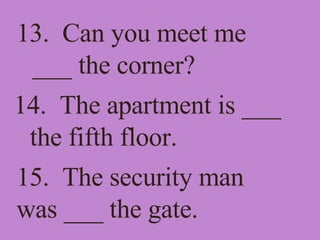 13.  Can you meet me ___ the corner? 14.  The apartment is ___ the fifth floor. 15.  The security man was ___ the gate. 