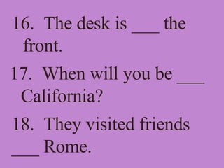 16.  The desk is ___ the front. 17.  When will you be ___ California? 18.  They visited friends ___ Rome. 