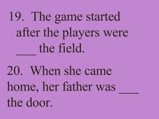 19.  The game started after the players were ___ the field. 20.  When she came home, her father was ___ the door. 
