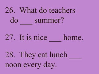 26.  What do teachers do ___ summer? 27.  It is nice ___ home. 28.  They eat lunch ___ noon every day. 