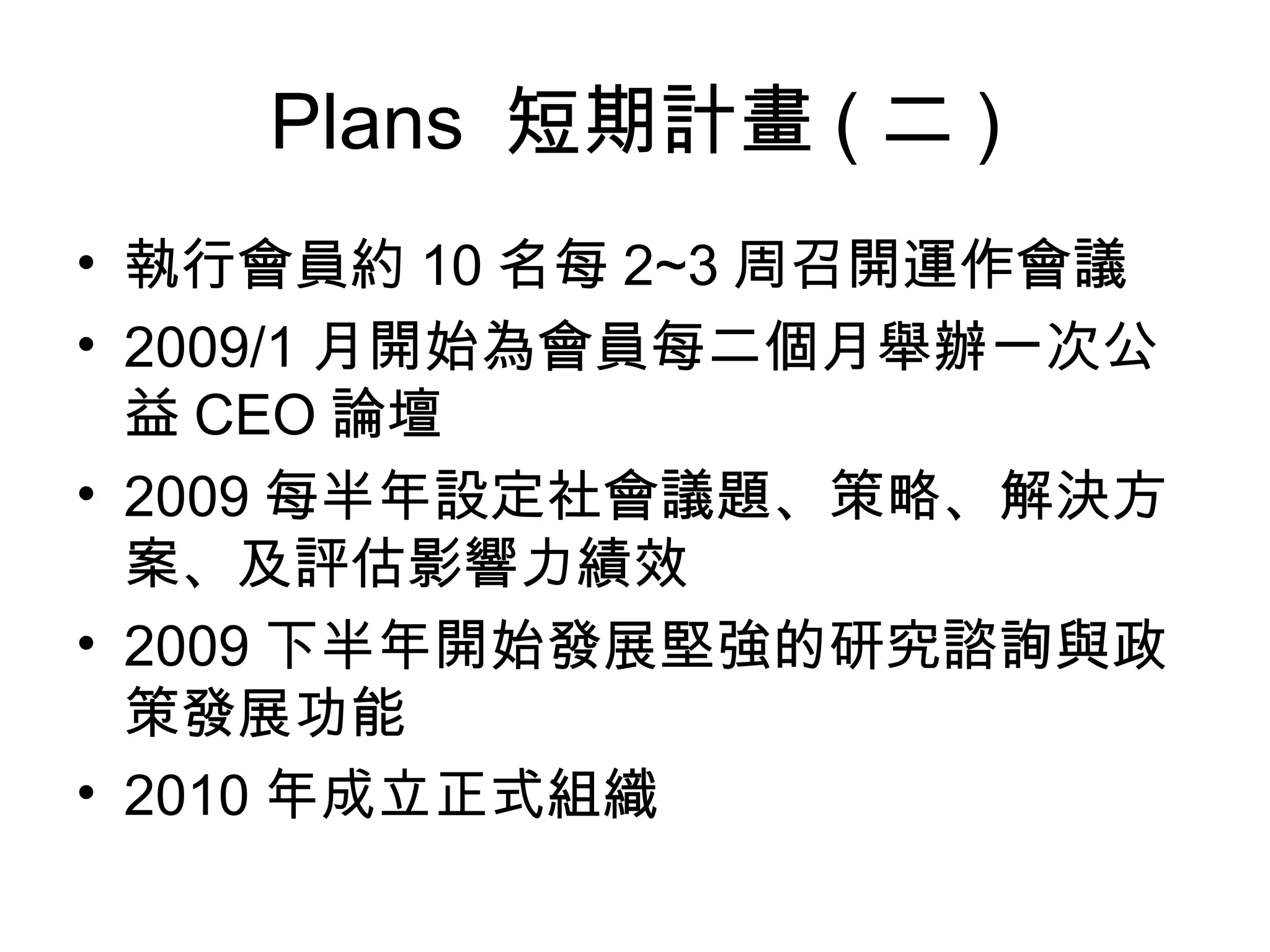 Plans  短期計畫 ( 二 ) 執行會員約 10 名每 2~3 周召開運作會議 2009/1 月開始為會員每二個月舉辦一次公益 CEO 論壇 2009 每半年設定社會議題、策略、解決方案、及評估影響力績效 2009 下半年開始發展堅強的研究諮詢與政策發展功能 2010 年成立正式組織 