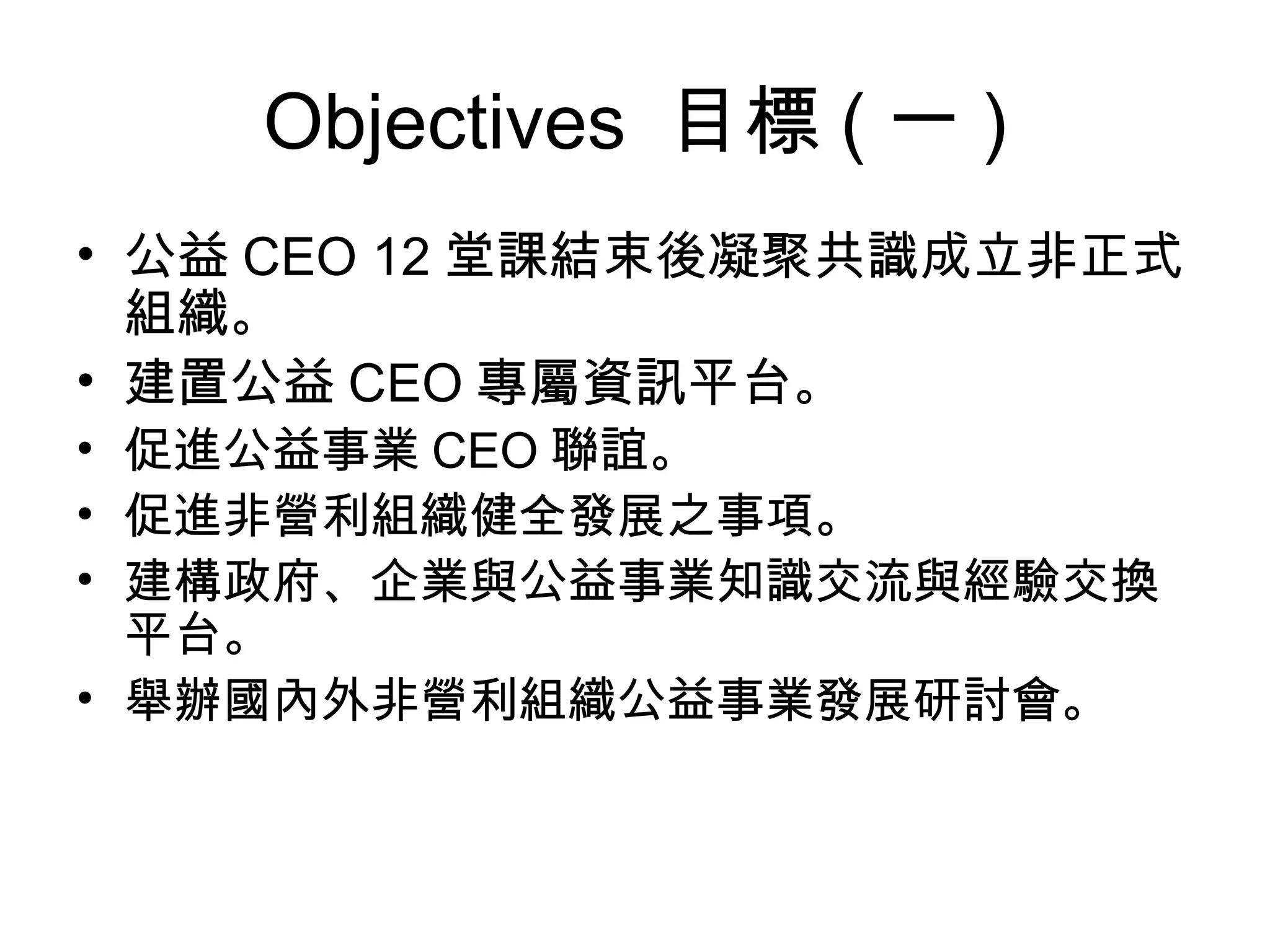 Objectives  目標 ( 一 ) 公益 CEO 12 堂課結束後凝聚共識成立非正式組織 。 建置公益 CEO 專屬資訊平台 。 促進公益事業 CEO 聯誼。 促進非營利組織健全發展之事項。 建構政府、企業與公益事業知識交流與經驗交換平台。 舉辦國內外非營利組織公益事業發展研討會。 