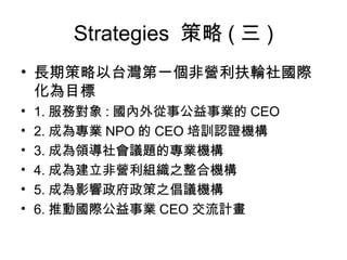Strategies  策略 ( 三 ) 長期策略以台灣第一個非營利扶輪社國際化為目標 1. 服務對象 : 國內外從事公益事業的 CEO 2. 成為專業 NPO 的 CEO 培訓認證機構 3. 成為領導社會議題的專業機構 4. 成為建立非營利組織之整合機構 5. 成為影響政府政策之倡議機構 6. 推動國際公益事業 CEO 交流計畫 