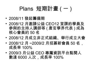 Plans  短期計畫 ( 一 ) 2008/11 發起籌備期 2008/12 月邀請公益 CEO12 堂課的學員及參與的主持人講師等 ( 產官學界代表 ) 成為核心會員約 50 名 2008/12 月成立非正式組織、舉行成立大會 2008/12 月 ~2009/2 月招募新會員 50 名，成長率 100% 2009/3 月公益 CEO 專屬資訊平台點閱人數達 6000 人次，成長率 100% 