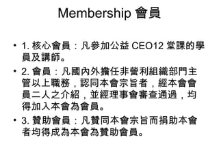 Membership 會員 1. 核心會員：凡參加公益 CEO12 堂課的學員及講師。 2. 會員：凡國內外擔任非營利組織部門主管以上職務，認同本會宗旨者，經本會會員二人之介紹，並經理事會審查通過，均得加入本會為會員。 3. 贊助會員：凡贊同本會宗旨而捐助本會者均得成為本會為贊助會員。 