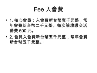 Fee 入會費 1. 核心會員：入會費新台幣壹千元整，常年會費新台幣二千元整。每次論壇繳交活動費 500 元。 2. 會員入會費新台幣五千元整，常年會費新台幣五千元整。 