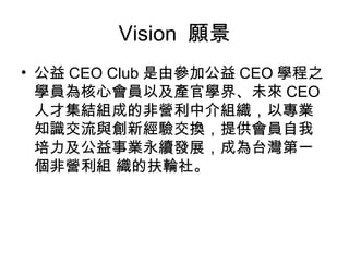 Vision  願景 公益 CEO Club 是由參加公益 CEO 學程之學員為核心會員以及產官學界、未來 CEO 人才集結組成的非營利中介組織，以專業知識交流與創新經驗交換，提供會員自我培力及公益事業永續發展，成為台灣第一個非營利組 織的扶輪社。 