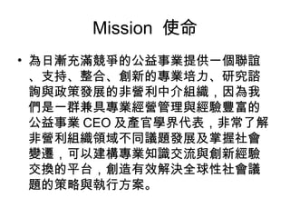 Mission  使命 為日漸充滿競爭的公益事業提供一個聯誼、支持、整合、創新的專業培力、研究諮詢與政策發展的非營利中介組織，因為我們是一群兼具專業經營管理與經驗豐富的公益事業 CEO 及產官學界代表，非常了解非營利組織領域不同議題發展及掌握社會變遷，可以建構專業知識交流與創新經驗交換的平台，創造有效解決全球性社會議題的策略與執行方案。 