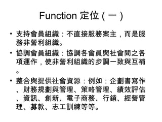 Function 定位 ( 一 ) 支持會員組織：不直接服務案主，而是服務非營利組織。 協調會員組織：協調各會員與社會間之各項運作，使非營利組織的步調一致與互補。 整合與提供社會資源：例如：企劃書寫作、財務規劃與管理、策略管理、績效評估、資訊、創新、電子商務、行銷、經營管理、募款、志工訓練等等。 