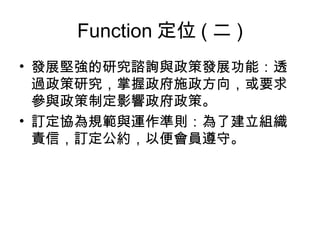 Function 定位 ( 二 ) 發展堅強的研究諮詢與政策發展功能：透過政策研究，掌握政府施政方向，或要求參與政策制定影響政府政策。 訂定協為規範與運作準則：為了建立組織責信，訂定公約，以便會員遵守。 