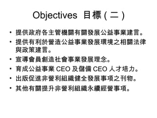 Objectives  目標 ( 二 ) 提供政府各主管機關有關發展公益事業建言。 提供有利於營造公益事業發展環境之相關法律與政策建言。 宣導會員創造社會事業發展理念。 育成公益事業 CEO 及儲備 CEO 人才培力。 出版促進非營利組織健全發展事項之刊物。 其他有關提升非營利組織永續經營事項。   