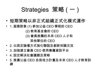 Strategies  策略 ( 一 ) 短期策略以非正式組織正式化模式運作 1. 服務對象 (1) 參加公益 CEO 學程的 CEO (2) 教育基金會的 CEO (3) 會員推薦的未來 CEO 人才和 其他單位的 CEO 2. 以固定論壇方式強化聯誼及創新知識交流 3. 加強建立會員 CEO 使用專屬資訊平台 4. 設定解決社會議題及策略 5. 推廣公益 CEO 自我培力計畫及未來 CEO 人才教育訓練 