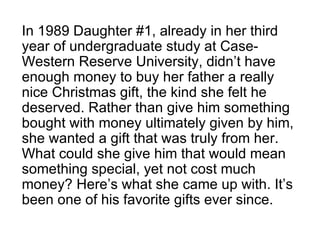 In 1989 Daughter #1, already in her third year of undergraduate study at Case-Western Reserve University, didn’t have enough money to buy her father a really nice Christmas gift, the kind she felt he deserved. Rather than give him something bought with money ultimately given by him, she wanted a gift that was truly from her. What could she give him that would mean something special, yet not cost much money? Here’s what she came up with. It’s been one of his favorite gifts ever since. 