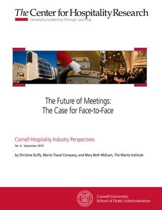 Hospitality Business Models
                The Future of Meetings:
             Confront the Future of Meetings
               The Case for Face-to-Face

Cornell Hospitality Industry Perspective
Cornell 2010
No. 4, June
            Hospitality Industry Perspectives
No. 6, September 2010

by Howard Lock and James Macaulay
by Christine Duffy, Maritz Travel Company, and Mary Beth McEuen, The Maritz Institute




                                                              www.chr.cornell.edu
 
