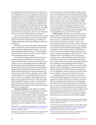 the Virtualization Conference & Expo, the virtual commu-                      but also the dynamics of the entire group.10 People seem to
nity still gathers face-to-face. The people who attend are the                copy emotionally relevant actions, particularly facial expres-
same people who create and evangelize the tools that (theo-                   sions, seen in others. People can “catch” emotional states they
retically) make face-to-face attendance totally unnecessary.                  observe in others over time frames ranging from seconds to
Sure, the side conversations and hallway meetings are help-                   weeks. Within seconds, there can be emotional contagion
ful. But there has to be something more compelling about                      between strangers, even those in ephemeral contact. This
these personal meetings, something that could be termed                       has been documented by the effects of “service with a smile”
irrational, something that just can’t be replicated even with                 on customer satisfaction and tipping. Longer-term emo-
the highest-resolution video conferencing tools. This added                   tional contagion has been studied where students who were
element exerts a powerful pull on our brain, which still                      randomly assigned to a mildly depressed roommate became
considers human contact and social face-to-face interaction                   increasingly depressed over a three-month period.11
as key to our survival. This key element is inspiration.8                           Mirror neurons. The other new area of study is mirror
     Face-to-face is the most effective vehicle when we want                  neuron research. In 1992, a group of Italian neuroscientists
to inspire people and energize a positive emotional climate.                  led by Giacomo Rizzolatti discovered what are now called
This positive emotional climate enhances everything, in-                     “mirror neurons,” so named because they seem to be the
cluding collaboration, relationship-building, creativity, and                 mechanism by which humans are able to “mirror” each
performance.                                                                  other’s experience. Mirror neurons react or “fire” in response
     While business seems to pride itself on rationality, the                 to intentional and visible actions or cues. In a conversation,
reality is that humans want to be inspired and motivated,                     for example, the speaker’s physical body language causes the
and it’s important to appeal to their emotions. As a recent                   stimulation of mirror neurons in the brain of the listener—
virtual meeting participant bemoaned, “Human beings do                        the same neurons that would be firing in the speaker’s own
need to meet face-to-face on occasion to become ‘infected’                    mind to make the action happen in the first place. In a sense,
with enthusiasm around key messages.”                                         the listener’s brain is mimicking the brain of the person
     An emotional climate pervades every level of human                       doing the action—if the other person scratches their head,
interaction inside an organization or community. This                         swats a fly, or wipes away a tear, the listener’s brain experi-
emotional climate affects every aspect of the business from                   ences similar neural activity as if they were taking that action.
realities as concrete and tangible as decision making and                     This mimicking or mirroring happens below the level of
the bottom line to broader organizational dynamics like                       conscious, explicit recognition. At the same time, the mirror
idea generation and creativity, readiness and adaptability to                 neurons are also sending signals to the emotional centers of
change, and the facilitation of learning processes.9 Manag-                   the brain that allow us to feel the emotions of another per-
ing the individual and collective emotions that make up a                     son—the happiness of another’s smile or the sadness of their
company’s emotional climate is a significant aspect of effec-                 frown—leading to a deeper sense of shared connection.12
tive knowledge work. It is a powerful hidden resource just                          In large-group face-to-face meetings, we can hypoth-
as real as money or knowledge or physical labor. Business                     esize that emotional contagion and mirror neuron activity is
leaders need to foster positive emotions while also manag-                    activated more effectively because we are able to experience
ing the underbelly of negative emotions. Great businesses                     all facets of language and communication: body language,
understand this intuitively. Now there is also research to                    facial expressions, and gestures all add to the words and ver-
help business leaders understand and manage the emotional                     bal cues that can remain one-dimensional in virtual settings.
climate of their organization.                                                The executives in the Forbes Insights study mentioned above
      Emotional contagion. In this regard, two exciting                       understood this at an intuitive level, citing the “ability to read
areas of research have sprung up recently. One is the study                   body language and facial expressions” as the second most
of “emotional contagion.” In a nutshell, people tend to                       important benefit (77%) of face-to-face meetings. Ongoing
express and feel emotions that are similar to and influenced                  research into the role and activity of emotional contagion
by the emotions of others. Research has confirmed that
emotions, attitudes, and moods do, in fact, ripple out from                  10 Sigal G. Barsade, “The Ripple Effect: Emotional Contagion and Its Influ-
individuals and, in the process, influence not only other                    ence on Group Behavior,” Administrative Science Quarterly, Vol. 47, No. 4,
individuals’ emotions, thoughts, attitudes, and behaviors,                   (December 2002), pp. 644-675.
                                                                             11 James H. Fowler and Nicholas A. Christakis, “Dynamic spread of happi-
8 Kathy Sierra, Creating Passionate Users Blog Post, http://headrush.type-   ness in a large social network: Longitudinal analysis over 20 years in the
pad.com/creating_passionate_users/2007/03/sxsw_interactiv.html (as           Framingham Heart Study,” http://www.bmj.com/cgi/content/full/337/
viewed on November 24, 2009).                                                dec04_2/a2338 (as viewed on November 24, 2009).
9 Véronique Tran, “The Role of Emotional Climate in Learning Organiza-       12 Marci Iacoboni, Mirroring People: The Science of Empathy and How We
tions,” The Learning Organization, Vol. 5, No. 2 (1998), p. 99-103.          Connect with Others (New York: Picador, 2009), pp. 110-111.



10                                                                                      The Center for Hospitality Research • Cornell University
 