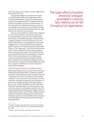 and mirror neurons seems to offer a scientific explanation of
why and how this is true.                                                The ripple effects of positive
     Large-group meetings are a powerful tool to inspire
and motivate people while also strengthening a positive
                                                                                emotional contagion
emotional climate that has a ripple effect way beyond the                      generated in a face-to-
meeting. The untapped resource of a company’s emotional
climate calls for greater and more conscious attention. As                   face meeting can be felt
such, meetings can be understood as mission-critical, cul-
ture-shaping events requiring not only the skills of meeting
                                                                         throughout an organization.
planners and communications specialists, but also the input
and direction of human resources experts.
     There are many examples of companies that strategically
use face-to-face meetings to create and encourage a posi-
tive emotional climate. Disney’s fun fest strategy includes
festivals where over 40,000 people gather. These festivals are
a magnet for people to convene and experience “the won-
derful world of Disney” in an experiential and emotionally
engaging manner. Likewise, Richard Branson emphasizes
positive emotions in his Virgin Group and heavily promotes
Virgin as a “fun” organization.13 Mary Kay Cosmetics focuses
on the transfer of enthusiasm and uses songs, recognition
dinners, and national meetings in which positive emotions
are intentionally shared across the organization.14 Even Jack
Welch, whom many would perceive as a highly rational
executive, promoted the power of meetings and utilized
them extensively in his well-publicized change processes at
General Electric. The powerful emotional ripple effect within
these companies is well-known to anyone who has inter-
acted with their employees.
To Build Human Networks and Relationships
 Relationship-building matters to people. Recently, Meetings
 Professionals International (MPI), a 24,000-person global
 association, made the decision to offer “virtual access passes”
 so that people who could not attend their annual meeting
 would have access to the content and information. This was
 a good idea, and people did sign up for the virtual passes. At
 the same time, though, attendance at the MPI conference
 did not wane. As Bruce MacMillan, the CEO of MPI said,
“People don’t attend meetings just to hear the speakers in the
 room. The real value is what happens outside the room.” Re-
 lationship-building and feeling a part of a bigger community
 matters within businesses as well. While virtual meetings are
 excellent for information sharing purposes, Maritz Travel
 Company’s experience reviewing feedback from participants
 can be illustrated in the following comments from virtual
 meeting attendees:


13 Ronald H. Humphrey, Affect and Emotion: New Directions in Manage-
ment Theory and Research (Charlotte, NC: Information Age Publishing,
Inc., 2008).
14 Mary Kay Ash, Mary Kay (New York: Harper and Row, 1981).




Cornell Hospitality Industry Perspectives • September 2010 • www.chr.cornell.edu                     11
 