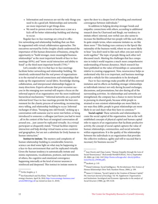 • Information and resources are not the only things you          open the door to a deeper level of bonding and emotional
         need to do a good job. Relationships and networks             convergence between individuals.17
         are more important to get things done.                             In addition to helping develop stronger bonds and
      • We need in-person events at least once a year as a             empathic connections with others, according to additional
         kick-off for better relationship-building and sharing         research done by Chartrand and Bargh, our tendency to
         to occur.                                                     imitate others’ external, non-verbal cues also seems to
      Regular face-to-face meetings are critical to effec-             increase the likelihood that two people will like each other.
tive networking and relationship-building that can then                In quite simple terms, when someone imitates us, we like
be augmented with virtual collaboration approaches. The                them more.18 This finding runs contrary to the Spock-like
executives surveyed by Forbes Insights clearly understood the          rationality of the business world, where we are more likely
importance of this human dimension of business, citing the             to hear “you don’t need to like each other, you just need to
opportunity to “build stronger, more meaningful business               work together.” The topic of people liking each other isn’t
relationships” as the most important benefit of face-to-face           discussed much. Meeting the challenges that face compa-
meetings (85%), and “more social interaction and ability to            nies in today’s world requires a much more comprehensive
bond” as the third most important benefit (75%).15                     understanding of human dynamics. Much research has
      Let’s consider why it is that face-to-face meetings              been published on the value of friendships or camaraderie
facilitate better networking and relationship-building. We             relative to creating engagement. Now, neuroscience helps us
intuitively understand that the real power of organizations            understand why this is so important, and business meetings
is in the myriad of social connections and relationships that          provide a vehicle for this camaraderie to be developed.
make up the organizations’ social fabric. Knowledge-sharing,                Face-to-face meetings make possible all of this external
collaboration, and interpersonal relationships happen in               imitation and its effects on building stronger relationships
many directions. Experts advocate that post-recession suc-             as individuals interact not only during focused exchanges,
cess in the emerging new normal will require a focus on the            discussions, and presentations, but also during all of the
informal aspects of an organization over the more traditional          surrounding activities. As relationships and networks are
hierarchical mechanisms.16 Informal networks are a powerful            strengthened, the company has a chance to move forward
informal lever! Face-to-face meetings provide the best envi-           in pursuing its shared goals, because while people in
ronment for the chaotic process of networking, reconnecting,           strained or non-existent relationships are more likely to
story-telling, and relationship-building to occur. Informal            see ways they differ, people in great relationships are more
exchanges of ideas, “bumping into old friends,” striking up a          likely to see and share what they have in common.19
conversation with someone you’ve never met before, or being                 Social capital. These networks and relationships be-
introduced to someone a colleague just knew you had to meet            come the social capital of the organization. Just as the well-
…all in the context of the buzz of energized conversation all          established concepts of physical capital and human capital
around you…just cannot be replicated virtually. As a virtual           refer to aspects of an organization that facilitate productive
participant so eloquently stated, “Virtual facilities improve          activity, the concept of social capital captures the value of
interaction and help develop virtual teams across countries            human relationships, communities, and social networks
and geographies, but are not a substitute for lively human-to-         within organizations. It is the quality of the relationships
human interaction.”                                                    between the individuals in an organization that provides
      Instinct to imitate. The mystery and complexity of               the collective resilience, agility and will to succeed that is
human relationship-building is considerable; however,                  necessary for business success.20
science can shed some light on what may be happening in
a face-to-face environment that can’t be replicated virtually.
Given the human tendency to automatically imitate and                  17 Jean Decety and Claus Lamm, “Human Empathy through the Lens of
mimic expressions, vocalizations, postures, and movements              Social Neuroscience,” TheScientificWorldJOURNAL, Vol. 6, (September
                                                                       20, 2006), pp 1146-1163 (http://home.uchicago.edu/~decety/publica-
of others, the cognitive and emotional convergence
                                                                       tions/Decety_SWJ06.pdf).
happening internally at the level of mirror neurons is                 18 Iacaboni, p. 119.
reinforced and deepened. This instinct to imitate seems to
                                                                       19 Daniel Goleman, Social Intelligence: The Revolutionary New Science of
                                                                       Human Relationships (New York: Random House, 2006), p. 109.
15 Forbes Insights, p. 3.                                              20 James S. Coleman, “Social Capital in the Creation of Human Capital,”
16 Jon Katzenbach and Zia Khan, “Fast Track to Recovery,”              The American Journal of Sociology, Vol. 94, Supplement: Organizations
strategy+business, April 26, 2010, http://www.strategy-business.com/   and Institutions: Sociological and Economic Approaches to the analysis of
article/00032?pg=all (as viewed on June 21, 2010).                     Social Structure (1988), pp. S95-S120.




12                                                                              The Center for Hospitality Research • Cornell University
 