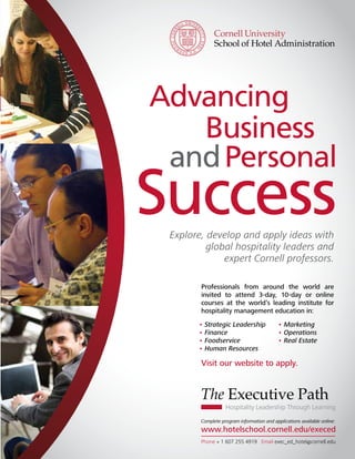 Advancing
                                                      Business
                                                    and Personal
                                             Success        Explore, develop and apply ideas with
                                                                     global hospitality leaders and
                                                                         expert Cornell professors.

                                                                          Professionals from around the world are
                                                                          invited to attend 3-day, 10-day or online
                                                                          courses at the world’s leading institute for
                                                                          hospitality management education in:
                                                                         • Strategic Leadership               • Marketing
                                                                         • Finance                            • Operations
                                                                         • Foodservice                        • Real Estate
                                                                         • Human Resources

                                                                          Visit our website to apply.


                                                                          The Executive Path
                                                                                     Hospitality Leadership Through Learning

                                                                          Complete program information and applications available online:
                                                                          www.hotelschool.cornell.edu/execed
Cornell Hospitality Industry Perspectives • September 2010 • www.chr.cornell.edu                                          15
                                                                                Phone + 1 607 255 4919 Email exec_ed_hotel@cornell.edu
 
