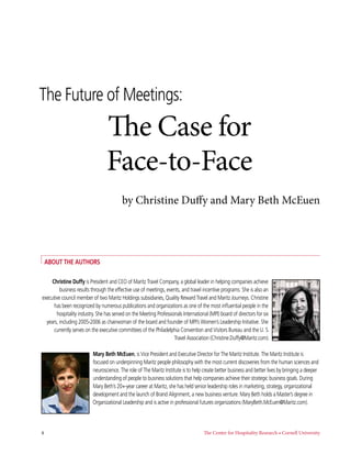 The Future of Meetings:
                                 The Case for
                                 Face-to-Face
                                         by Christine Duffy and Mary Beth McEuen




    AbouT The AuThors

     Christine Duffy is President and CEO of Maritz Travel Company, a global leader in helping companies achieve
         business results through the effective use of meetings, events, and travel incentive programs. She is also an
executive council member of two Maritz Holdings subsidiaries, Quality Reward Travel and Maritz Journeys. Christine
      has been recognized by numerous publications and organizations as one of the most influential people in the
       hospitality industry. She has served on the Meeting Professionals International (MPI) board of directors for six
  years, including 2005-2006 as chairwoman of the board and founder of MPI’s Women’s Leadership Initiative. She
      currently serves on the executive committees of the Philadelphia Convention and Visitors Bureau and the U. S.
                                                                    Travel Association (Christine.Duffy@Maritz.com).

                          Mary beth Mceuen, is Vice President and Executive Director for The Maritz Institute. The Maritz Institute is
                          focused on underpinning Maritz people philosophy with the most current discoveries from the human sciences and
                          neuroscience. The role of The Maritz Institute is to help create better business and better lives by bringing a deeper
                          understanding of people to business solutions that help companies achieve their strategic business goals. During
                          Mary Beth’s 20+-year career at Maritz, she has held senior leadership roles in marketing, strategy, organizational
                          development and the launch of Brand Alignment, a new business venture. Mary Beth holds a Master’s degree in
                          Organizational Leadership and is active in professional futures organizations (MaryBeth.McEuen@Maritz.com).



4                                                                                   The Center for Hospitality Research • Cornell University
 