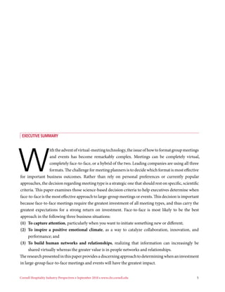 exeCuTive suMMAry




W
                  ith the advent of virtual-meeting technology, the issue of how to format group meetings
                  and events has become remarkably complex. Meetings can be completely virtual,
                  completely face-to-face, or a hybrid of the two. Leading companies are using all three
                  formats. The challenge for meeting planners is to decide which format is most effective
for important business outcomes. Rather than rely on personal preferences or currently popular
approaches, the decision regarding meeting type is a strategic one that should rest on specific, scientific
criteria. This paper examines those science-based decision criteria to help executives determine when
face-to-face is the most effective approach to large-group meetings or events. This decision is important
because face-to-face meetings require the greatest investment of all meeting types, and thus carry the
greatest expectations for a strong return on investment. Face-to-face is most likely to be the best
approach in the following three business situations:
(1) To capture attention, particularly when you want to initiate something new or different;
(2) To inspire a positive emotional climate, as a way to catalyze collaboration, innovation, and
     performance; and
(3) To build human networks and relationships, realizing that information can increasingly be
     shared virtually whereas the greater value is in people networks and relationships.
The research presented in this paper provides a discerning approach to determining when an investment
in large-group face-to-face meetings and events will have the greatest impact.


Cornell Hospitality Industry Perspectives • September 2010 • www.chr.cornell.edu                         5
 