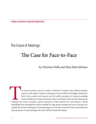 Cornell hospiTAliTy inDusTry perspeCTives




The Future of Meetings:

            The Case for Face-to-Face
                                    by Christine Duffy and Mary Beth McEuen




T             he recent economic crisis has created a maelstrom of inquiry about effective business
              practices with regard to business meetings and travel. With travel budgets slashed due
              both to the economy and concerns over the public perception of corporate spending,
              business leaders are trying to determine when any business travel, let alone large-group
meetings and events, constitute a good investment of their limited time and resources. Virtual
technologies have expanded the choices available for large-group meetings and events. Our goal is to
simplify the decision-making process by proposing a set of decision criteria for when an investment in
large-group face-to-face meetings and events will have the greatest impact.



6                                                          The Center for Hospitality Research • Cornell University
 