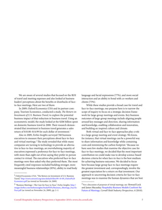 We are aware of several studies that focused on the ROI                language and facial expressions (77%), and more social
of travel and meeting expenses and also looked at business                  interaction and an ability to bond with co-workers and
leaders’ perceptions about the benefits or drawbacks of face-               clients (75%).
to-face meetings. Here are two of them:                                          While these studies provide a broad case for travel and
     In 2009, Oxford Economics USA and its partner com-                     face-to-face meetings, our purpose here is to narrow the
pany, Tourism Economics, conducted a study, The Return on                   scope of inquiry to focus on a strategic decision frame-
Investment of U.S. Business Travel, to explore the potential                work for large-group meetings and events. Key business
business impact of that reduction in business travel. Using an              outcomes of large-group meetings include aligning people
econometric model, the study looked at the $206 billion spent               around key messages and direction, sharing information
on domestic business travel in 2008. Their research demon-                  and knowledge, enabling collaboration and innovation,
strated that investment in business travel generates a sales                and building an inspired culture and climate.
return of $10.00–$14.99 for each dollar of investment.1                          Both virtual and face-to-face approaches play a role
     Also in 2009, Forbes Insights surveyed 760 business                    in a large-group meeting and event strategy. We know,
executives to measure their perceptions about face-to-face                  for instance, that virtual meetings can be a powerful way
and virtual meetings.2 The study revealed that while many                   to share information and knowledge while containing
companies are turning to technology to provide an alterna-                  costs and minimizing the carbon footprint.3 Because we
tive to face-to-face meetings, an overwhelming majority of                  have seen few studies that examine the objective case for
executives expressed a preference for face-to-face meetings,                face-to-face meetings, we decided that the most important
with more than eight out of ten saying they prefer in-person                contribution we could make was to develop science-based
contact to virtual. The executives who preferred face-to-face               decision criteria for when face-to-face is the best medium
meetings were then asked why they preferred them. The most                  for achieving business outcomes. We decided to focus
frequently cited responses included building stronger, more                 here because large-group face-to-face meetings require
meaningful business relationships (85%), ability to read body               the greatest investment and, correspondingly, involve the
                                                                            greatest expectation for a return on that investment. Our
1 Oxford Economics USA, “The Return on Investment of U.S. Business          approach to uncovering decision criteria for face-to-face
Travel,” http://www.ustravel.org/sites/default/files/09-10-09_Oxford%20     meetings was to examine the human dynamics that are best
Economics.pdf (as viewed on November 24, 2009).
2 “Business Meetings—The Case for Face-to-Face,” Forbes Insights, http://   3 For a discussion of purposes of virtual meetings, see: Howard Lock
images.forbes.com/forbesinsights/StudyPDFs/Business_Meetings_FaceTo-        and James Macaulay, Hospitality Business Models Confront the
Face.pdf (as viewed on November 24, 2009), pp. 2–3.                         Future of Meetings, Cornell Hotel Industry Perspectives, 4 (2010).


Cornell Hospitality Industry Perspectives • September 2010 • www.chr.cornell.edu                                                                   7
 