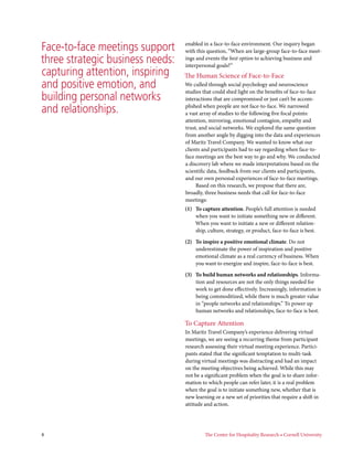 Face-to-face meetings support     enabled in a face-to-face environment. Our inquiry began
                                  with this question, “When are large-group face-to-face meet-
three strategic business needs:   ings and events the best option to achieving business and
                                  interpersonal goals?”
capturing attention, inspiring    The Human Science of Face-to-Face
and positive emotion, and         We culled through social psychology and neuroscience
                                  studies that could shed light on the benefits of face-to-face
building personal networks        interactions that are compromised or just can’t be accom-

and relationships.                plished when people are not face-to-face. We narrowed
                                  a vast array of studies to the following five focal points:
                                  attention, mirroring, emotional contagion, empathy and
                                  trust, and social networks. We explored the same question
                                  from another angle by digging into the data and experiences
                                  of Maritz Travel Company. We wanted to know what our
                                  clients and participants had to say regarding when face-to-
                                  face meetings are the best way to go and why. We conducted
                                  a discovery lab where we made interpretations based on the
                                  scientific data, feedback from our clients and participants,
                                  and our own personal experiences of face-to-face meetings.
                                       Based on this research, we propose that there are,
                                  broadly, three business needs that call for face-to-face
                                  meetings:
                                  (1) To capture attention. People’s full attention is needed
                                      when you want to initiate something new or different.
                                      When you want to initiate a new or different relation-
                                      ship, culture, strategy, or product, face-to-face is best.

                                  (2) To inspire a positive emotional climate. Do not
                                      underestimate the power of inspiration and positive
                                      emotional climate as a real currency of business. When
                                      you want to energize and inspire, face-to-face is best.

                                  (3) To build human networks and relationships. Informa-
                                      tion and resources are not the only things needed for
                                      work to get done effectively. Increasingly, information is
                                      being commoditized, while there is much greater value
                                      in “people networks and relationships.” To power up
                                      human networks and relationships, face-to-face is best.

                                  To Capture Attention
                                  In Maritz Travel Company’s experience delivering virtual
                                  meetings, we are seeing a recurring theme from participant
                                  research assessing their virtual meeting experience. Partici-
                                  pants stated that the significant temptation to multi-task
                                  during virtual meetings was distracting and had an impact
                                  on the meeting objectives being achieved. While this may
                                  not be a significant problem when the goal is to share infor-
                                  mation to which people can refer later, it is a real problem
                                  when the goal is to initiate something new, whether that is
                                  new learning or a new set of priorities that require a shift in
                                  attitude and action.




8                                          The Center for Hospitality Research • Cornell University
 